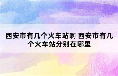 西安市有几个火车站啊 西安市有几个火车站分别在哪里